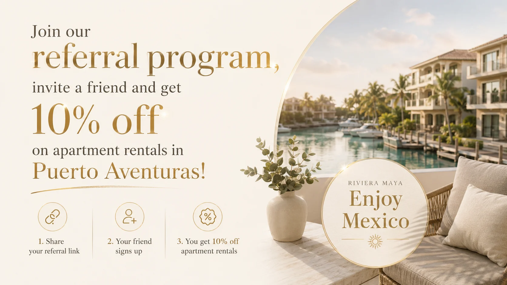 Invite a friend, you both save — Share your personal link. When your friend books, you both get 10% off apartment rentals in Puerto Aventuras.